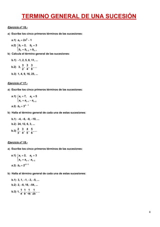 4
TERMINO GENERAL DE UNA SUCESIÓN
Ejercicio nº 16.-
a Escribe los cinco primeros términos de las sucesiones:
a.1) an  2n2
 1
b Calcula el término general de las sucesiones:
b.1) 1, 2, 5, 8, 11, ...
b.3) 1, 4, 9, 16, 25, ...
Ejercicio nº 17.-
a Escribe los cinco primeros términos de las sucesiones:
a.2 bn  3n  1
b Halla el término general de cada una de estas sucesiones:
b.1 4, 6, 8, 10, ...
b.2 24, 12, 6, 3, ...
Ejercicio nº 18.-
a Escribe los cinco primeros términos de las sucesiones:
a.2 bn  2n + 1
b Halla el término general de cada una de estas sucesiones:
b.1 3, 1, 1, 3, 5, ...
b.2 2, 6, 18, 54, ...
1 2
2 1
a.2) 2, 3
n n n
b b
b b b 
 

 
3 3 3
b.2) 3, , , , …
2 4 8
1 2
1 2
a.1) 7, 5
n n n
a a
a a a 
 

 
2 3 4 5
b.3) , , , , …
3 4 5 6
1 2
1 2
a.1) 2, 3
n n n
a a
a a a 
 

 
1 1 1 1
b.3) 1, , , , , …
4 9 16 25
 