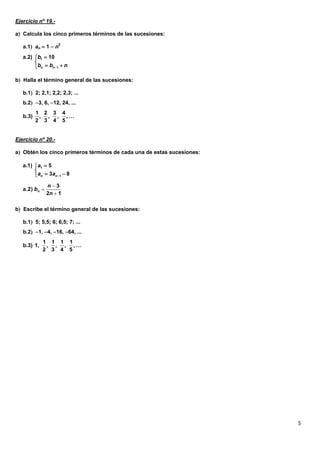 5
Ejercicio nº 19.-
a Calcula los cinco primeros términos de las sucesiones:
a.1 an  1  n2
b Halla el término general de las sucesiones:
b.1 2; 2,1; 2,2; 2,3; ...
b.2 3, 6, 12, 24, ...
Ejercicio nº 20.-
a Obtén los cinco primeros términos de cada una de estas sucesiones:
b Escribe el término general de las sucesiones:
b.1 5; 5,5; 6; 6,5; 7; ...
b.2 1, 4, 16, 64, ...
1
1
a.2) 10
n n
b
b b n


 
1 2 3 4
b.3) , , , , …
2 3 4 5
1
1
a.1) 5
3 8n n
a
a a 


 
12
3
a.2)



n
n
bn
1 1 1 1
b.3) 1, , , , , …
2 3 4 5
 