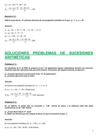 7
a15  a1  14d  5  28  23
Ejercicio nº 5.-
Halla la suma de los 16 primeros términos de una progresión aritmética en la que a4  7 y a7  16.
Solución:
a7  a4  3d  16  7  3d  9  3d  d  3
a1  a4  3d  7  9  2
a16  a1  15d  2  45  43
SOLUCIONES PROBLEMAS DE SUCESIONES
ARITMÉTICAS
Problema nº 1.-
Un estudiante de 3 de ESO se propone el día 1 de septiembre repasar matemáticas durante una quincena,
haciendo cada día 2 ejercicios más que el día anterior. Si el primer día empezó haciendo un ejercicio:
a ¿Cuántos ejercicios le tocará hacer el día 15 de septiembre?
b ¿Cuántos ejercicios hará en total?
Solución:
Se trata de una progresión aritmética con a1  1 y d  2.
a a15  a1  14d  1  28  29 ejercicios
Problema nº 2.-
En un edificio, el primer piso se encuentra a 7,40 metros de altura, y la distancia entre dos pisos
consecutivos, es de 3,80 metros.
a ¿A qué altura está el 9 piso?
b Obtén una fórmula que nos indique la altura a la que se encuentra el piso n.
Solución:
Es una progresión aritmética con a1  7,40 y d  3,80.
a a9  a1  8d  7,40  30,40  37,80 metros.
   1 15
15
15 5 23 15
135
2 2
a a
S
   
   
   1 16
16
16 2 43 16
328
2 2
a a
S
    
  
      
  1 15
15
15 1 29 15
b) 225 ejercicios
2 2
a a
S
 