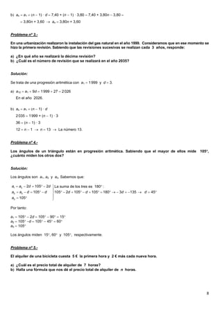 8
b an  a1  n  1) · d  7,40 + (n  1) · 3,80  7,40 + 3,80n  3,80 
 3,80n + 3,60  an  3,80n + 3,60
Problema nº 3.-
En una urbanización realizaron la instalación del gas natural en el año 1999. Consideramos que en ese momento se
hizo la primera revisión. Sabiendo que las revisiones sucesivas se realizan cada 3 años, responde:
a ¿En qué año se realizará la décima revisión?
b ¿Cuál es el número de revisión que se realizará en el año 2035?
Solución:
Se trata de una progresión aritmética con a1  1999 y d  3.
a a10  a1  9d  1999  27  2026
En el año 2026.
b an  a1  n  1) · d
2035  1999 + (n  1) · 3
36  (n  1) · 3
12  n  1  n  13  La número 13.
Problema nº 4.-
Los ángulos de un triángulo están en progresión aritmética. Sabiendo que el mayor de ellos mide 105,
¿cuánto miden los otros dos?
Solución:
Los ángulos son a1, a2 y a3. Sabemos que:
Por tanto:
a1  105  2d  105  90  15
a2  105 d  105  45  60
a3  105
Los ángulos miden 15, 60 y 105, respectivamente.
Problema nº 5.-
El alquiler de una bicicleta cuesta 5 € la primera hora y 2 € más cada nueva hora.
a ¿Cuál es el precio total de alquiler de 7 horas?
b Halla una fórmula que nos dé el precio total de alquiler de n horas.
     

                    
  
1 3
2 3
3
2 105 2 La suma de los tres es 180 :
105 105 2 105 105 180 3 135 45
105
a a d d
a a d d d d d d
a
 