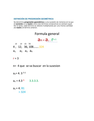Formula general
an = a1 . rn-1
x3 x3 x3. X3
4 , 12, 36, 108……..324
a1. a2. a3. a4
r = 3
n= 4 que se va buscar en la susesion
an= 4. 3 5-1
an = 4.3 4.
3.3.3.3.
an = 4. 81
= 324
DEFINICIÓN DE PROGRESIÓN GEOMÉTRICA
Se denomina progresión geométrica a una sucesión de números en la que
el cociente (o la razón) entre dos términos consecutivos es siempre igual.
Por lo tanto, cada término se obtiene multiplicando por una misma cantidad
(la razón) al término anterior.
 