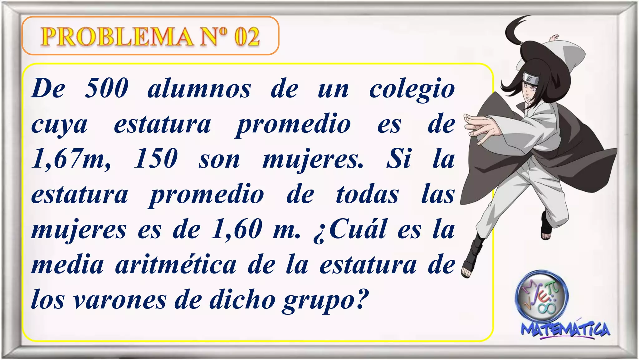 De 500 alumnos de un colegio
cuya estatura promedio es de
1,67m, 150 son mujeres. Si la
estatura promedio de todas las
mujeres es de 1,60 m. ¿Cuál es la
media aritmética de la estatura de
los varones de dicho grupo?
 