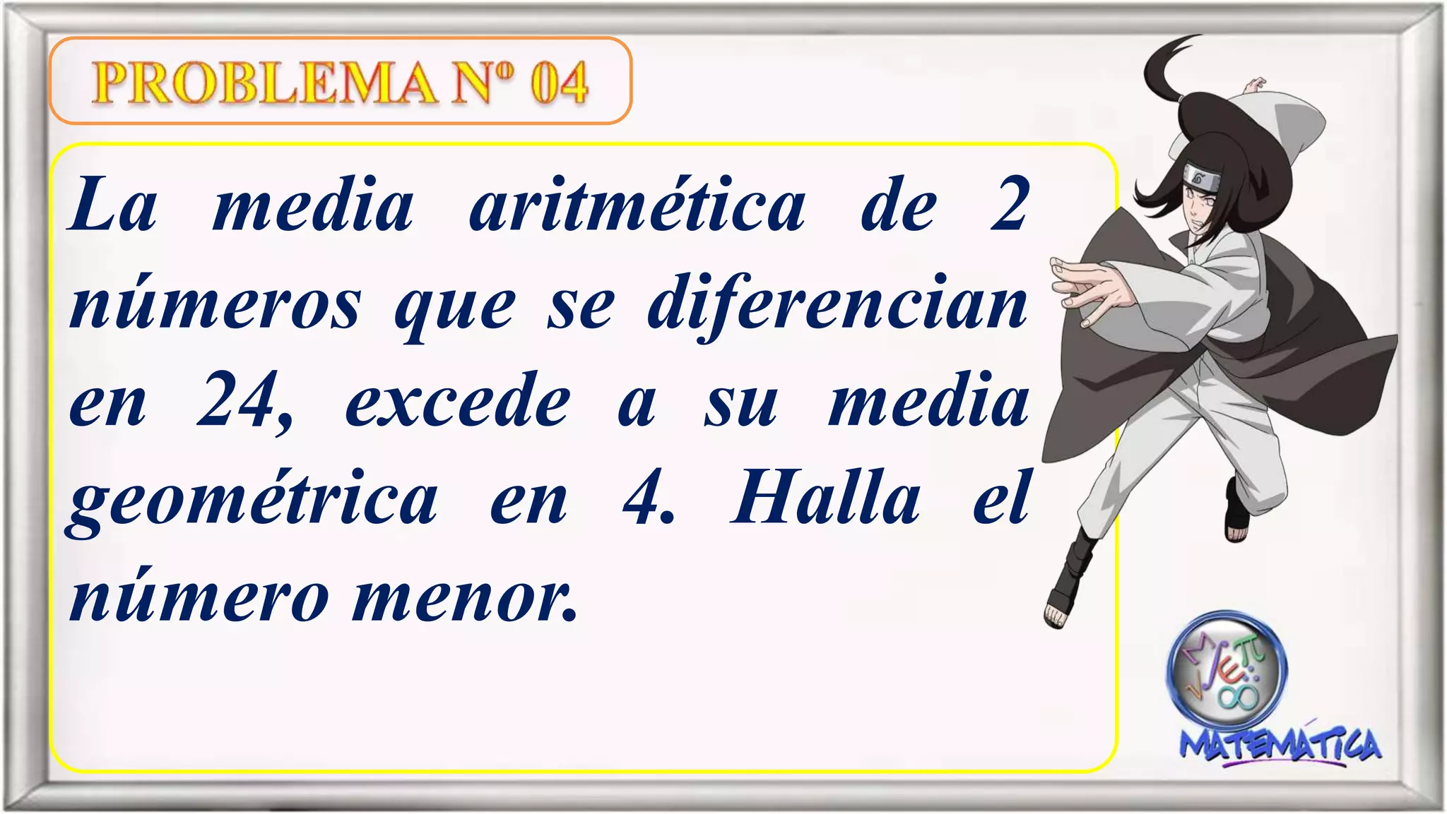 La media aritmética de 2
números que se diferencian
en 24, excede a su media
geométrica en 4. Halla el
número menor.
 