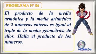 El producto de la media
armónica y la media aritmética
de 2 números enteros es igual al
triple de la media geométrica de
ellos. Halla el producto de los
números.