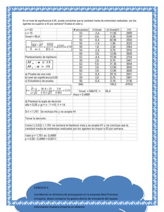 En el nivel de significancia 0,05, puede concluirse que la cantidad media de entrevistas realizadas por los
agentes es superior a 53 por semana? Evalúe el valor p.




          EJERCICIO 3

          Lisa Monnin es directora de presupuesto en la empresa New Procesos
          Company, desea comparar los gastos diarios de transporte del equipo
          de venta y del personal de cobranza. Recopiló la siguiente
          información muestra (importe en dólares).
 