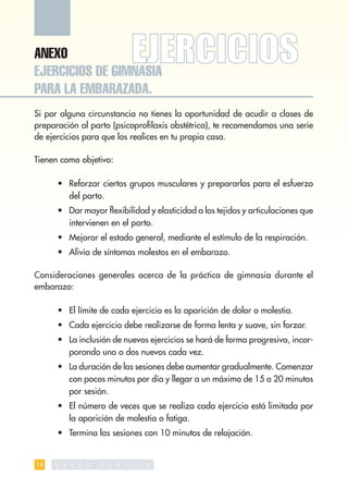 ANEXO
EJERCICIOS DE GIMNASIA
PARA LA EMBARAZADA.
Si por alguna circunstancia no tienes la oportunidad de acudir a clases de
preparación al parto (psicoproﬁlaxis obstétrica), te recomendamos una serie
de ejercicios para que los realices en tu propia casa.

Tienen como objetivo:

      • Reforzar ciertos grupos musculares y prepararlos para el esfuerzo
        del parto.
      • Dar mayor ﬂexibilidad y elasticidad a los tejidos y articulaciones que
        intervienen en el parto.
      • Mejorar el estado general, mediante el estímulo de la respiración.
      • Alivio de síntomas molestos en el embarazo.

Consideraciones generales acerca de la práctica de gimnasia durante el
embarazo:

      • El límite de cada ejercicio es la aparición de dolor o molestia.
      • Cada ejercicio debe realizarse de forma lenta y suave, sin forzar.
      • La inclusión de nuevos ejercicios se hará de forma progresiva, incor-
        porando uno o dos nuevos cada vez.
      • La duración de las sesiones debe aumentar gradualmente. Comenzar
        con pocos minutos por día y llegar a un máximo de 15 a 20 minutos
        por sesión.
      • El número de veces que se realiza cada ejercicio está limitada por
        la aparición de molestia o fatiga.
      • Termina las sesiones con 10 minutos de relajación.


18   S   A L   U   D   P   U   B   L   I   C   A
 