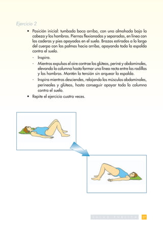 Ejercicio 2
     • Posición inicial: tumbada boca arriba, con una almohada bajo la
       cabeza y los hombros. Piernas ﬂexionadas y separadas, en línea con
       las caderas y pies apoyados en el suelo. Brazos estirados a lo largo
       del cuerpo con las palmas hacia arriba, apoyando toda la espalda
       contra el suelo.
        -     Inspira.
        -     Mientras expulsas el aire contrae los glúteos, periné y abdominales,
              elevando la columna hasta formar una línea recta entre las rodillas
              y los hombros. Mantén la tensión sin arquear la espalda.
        -     Inspira mientras desciendes, relajando los músculos abdominales,
              perineales y glúteos, hasta conseguir apoyar toda la columna
              contra el suelo.
     • Repite el ejercicio cuatro veces.




                                                S A   L   U   D   P   U   B   L   I   C   A   27
 