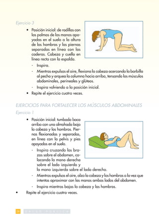 Ejercicio 3
      • Posición inicial: de rodillas con
        las palmas de las manos apo-
        yadas en el suelo a la altura
        de los hombros y las piernas
        separadas en línea con las
        caderas. Cabeza y cuello en
        línea recta con la espalda.
          -    Inspira.
          -    Mientras expulsas el aire, ﬂexiona la cabeza acercando la barbilla
               al pecho y arquea la columna hacia arriba, tensando los músculos
               abdominales, perineales y glúteos.
          -    Inspira volviendo a la posición inicial.
      • Repite el ejercicio cuatro veces.


EJERCICIOS PARA FORTALECER LOS MÚSCULOS ABDOMINALES
Ejercicio 1
      • Posición inicial: tumbada boca
        arriba con una almohada bajo
        la cabeza y los hombros. Pier-
        nas ﬂexionadas y separadas,
        en línea con la pelvis y pies
        apoyados en el suelo.
          -    Inspira cruzando los bra-
               zos sobre el abdomen, co-
               locando la mano derecha
               sobre el lado izquierdo y
               la mano izquierda sobre el lado derecho.
          -    Mientras expulsas el aire, alza la cabeza y los hombros a la vez que
               intentas aproximar con las manos ambos lados del abdomen.
          -    Inspira mientras bajas la cabeza y los hombros.
•     Repite el ejercicio cuatro veces.



28   S   A L   U   D   P   U   B   L   I   C   A
 