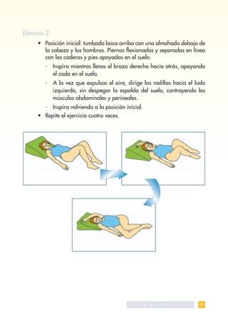 Ejercicio 2
      • Posición inicial: tumbada boca arriba con una almohada debajo de
        la cabeza y los hombros. Piernas ﬂexionadas y separadas en línea
        con las caderas y pies apoyados en el suelo.
         -    Inspira mientras llevas el brazo derecho hacia atrás, apoyando
              el codo en el suelo.
         -    A la vez que expulsas el aire, dirige las rodillas hacia el lado
              izquierdo, sin despegar la espalda del suelo, contrayendo los
              músculos abdominales y perineales.
         -    Inspira volviendo a la posición inicial.
      • Repite el ejercicio cuatro veces.




                                                S A   L   U   D   P   U   B   L   I   C   A   29
 