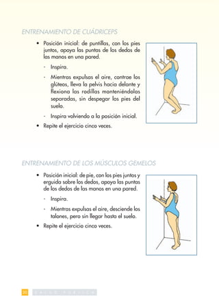 ENTRENAMIENTO DE CUÁDRICEPS
     • Posición inicial: de puntillas, con los pies
       juntos, apoya las puntas de los dedos de
       las manos en una pared.
          -    Inspira.
          -    Mientras expulsas el aire, contrae los
               glúteos, lleva la pelvis hacia delante y
               ﬂexiona las rodillas manteniéndolas
               separadas, sin despegar los pies del
               suelo.
          -    Inspira volviendo a la posición inicial.
     • Repite el ejercicio cinco veces.




ENTRENAMIENTO DE LOS MÚSCULOS GEMELOS
     • Posición inicial: de pie, con los pies juntos y
       erguida sobre los dedos, apoya las puntas
       de los dedos de las manos en una pared.
          -    Inspira.
          -    Mientras expulsas el aire, desciende los
               talones, pero sin llegar hasta el suelo.
     • Repite el ejercicio cinco veces.




30   S   A L   U   D   P   U   B   L   I   C   A
 