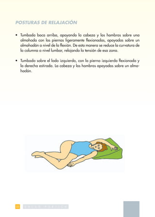 POSTURAS DE RELAJACIÓN

• Tumbada boca arriba, apoyando la cabeza y los hombros sobre una
  almohada con las piernas ligeramente ﬂexionadas, apoyadas sobre un
  almohadón a nivel de la ﬂexión. De esta manera se reduce la curvatura de
  la columna a nivel lumbar, relajando la tensión de esa zona.

• Tumbada sobre el lado izquierdo, con la pierna izquierda ﬂexionada y
  la derecha estirada. La cabeza y los hombros apoyados sobre un almo-
  hadón.




32   S   A L   U   D   P   U   B   L   I   C   A
 