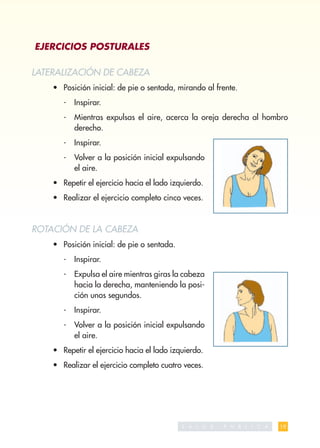 EJERCICIOS POSTURALES

LATERALIZACIÓN DE CABEZA
    • Posición inicial: de pie o sentada, mirando al frente.
       -   Inspirar.
       -   Mientras expulsas el aire, acerca la oreja derecha al hombro
           derecho.
       -   Inspirar.
       -   Volver a la posición inicial expulsando
           el aire.
    • Repetir el ejercicio hacia el lado izquierdo.
    • Realizar el ejercicio completo cinco veces.



ROTACIÓN DE LA CABEZA
    • Posición inicial: de pie o sentada.
       -   Inspirar.
       -   Expulsa el aire mientras giras la cabeza
           hacia la derecha, manteniendo la posi-
           ción unos segundos.
       -   Inspirar.
       -   Volver a la posición inicial expulsando
           el aire.
    • Repetir el ejercicio hacia el lado izquierdo.
    • Realizar el ejercicio completo cuatro veces.




                                            S A   L   U   D   P   U   B   L   I   C   A   19
 