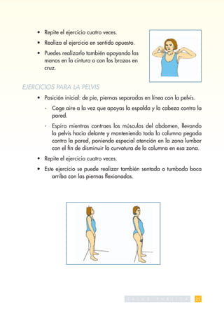 • Repite el ejercicio cuatro veces.
    • Realiza el ejercicio en sentido opuesto.
    • Puedes realizarlo también apoyando las
      manos en la cintura o con los brazos en
      cruz.


EJERCICIOS PARA LA PELVIS
    • Posición inicial: de pie, piernas separadas en línea con la pelvis.
       -   Coge aire a la vez que apoyas la espalda y la cabeza contra la
           pared.
       -   Espira mientras contraes los músculos del abdomen, llevando
           la pelvis hacia delante y manteniendo toda la columna pegada
           contra la pared, poniendo especial atención en la zona lumbar
           con el ﬁn de disminuir la curvatura de la columna en esa zona.
    • Repite el ejercicio cuatro veces.
    • Este ejercicio se puede realizar también sentada o tumbada boca
         arriba con las piernas ﬂexionadas.




                                           S A   L   U   D   P   U   B   L   I   C   A   21
 