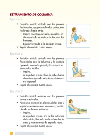 ESTIRAMIENTO DE COLUMNA
Ejercicio 1
     • Posición inicial: sentada con las piernas
       ﬂexionadas, apoyada sobre los puños, con
       los brazos hacia atrás.
       - Inspira mientras elevas las costillas, en-
           derezando la espalda y sin levantar los
           hombros.
       - Espira volviendo a la posición inicial.
     • Repite el ejercicio cuatro veces.

Ejercicio 2
     • Posición inicial: sentada con las piernas
       ﬂexionadas con la columna y la cabeza
       apoyada contra la pared y las manos su-
       jetando los tobillos.
       - Inspira.
       - Al expulsar el aire, lleva la pelvis hacia
           delante apoyando toda la espalda con-
           tra la pared.
     • Repite el ejercicio cuatro veces.

Ejercicio 3
     • Posición inicial: sentada, con las piernas
       juntas y estiradas.
     • Ponte una cinta en las plantas de los pies y
       sujeta los extremos con las manos, mante-
       niendo los brazos estirados.
       - Inspira.
       - Al expulsar el aire, tira de los extremos
          de la cinta, llevando los hombros hacia
          atrás y manteniendo la espalda recta.
     • Repite el ejercicio cuatro veces.

22   S   A L   U   D   P   U   B   L   I   C   A
 