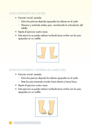 FLEXO-EXTENSIÓN DE LOS PIES
     • Posición inicial: sentada.
          -    Estira las piernas dejando apoyados los talones en el suelo.
          -    Flexiona y extiende ambos pies, movilizando la articulación del
               tobillo.
     • Repite el ejercicio cuatro veces.
     • Este ejercicio se puede realizar tumbada boca arriba con los pies
       apoyados en un rodillo.




ROTACIÓN INTERNA Y EXTERNA DE AMBOS PIES
     • Posición inicial: sentada.
          -    Estira las piernas dejando los talones apoyados en el suelo.
          -    Rota los pies trazando círculos hacia dentro y hacia fuera.
     • Repite el ejercicio cuatro veces.
     • Este ejercicio se puede realizar tumbada boca arriba con los pies
       apoyados en un rodillo.




24   S   A L   U   D   P   U   B   L   I   C   A
 