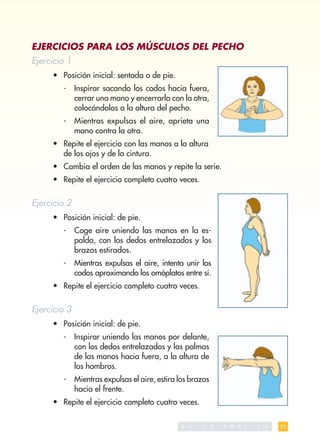 EJERCICIOS PARA LOS MÚSCULOS DEL PECHO
Ejercicio 1
     • Posición inicial: sentada o de pie.
        -     Inspirar sacando los codos hacia fuera,
              cerrar una mano y encerrarla con la otra,
              colocándolas a la altura del pecho.
        -     Mientras expulsas el aire, aprieta una
              mano contra la otra.
     • Repite el ejercicio con las manos a la altura
       de los ojos y de la cintura.
     • Cambia el orden de las manos y repite la serie.
     • Repite el ejercicio completo cuatro veces.


Ejercicio 2
     • Posición inicial: de pie.
        -     Coge aire uniendo las manos en la es-
              palda, con los dedos entrelazados y los
              brazos estirados.
        -     Mientras expulsas el aire, intenta unir los
              codos aproximando los omóplatos entre sí.
     • Repite el ejercicio completo cuatro veces.


Ejercicio 3
     • Posición inicial: de pie.
        -     Inspirar uniendo las manos por delante,
              con los dedos entrelazados y las palmas
              de las manos hacia fuera, a la altura de
              los hombros.
        -     Mientras expulsas el aire, estira los brazos
              hacia el frente.
     • Repite el ejercicio completo cuatro veces.

                                                 S A   L   U   D   P   U   B   L   I   C   A   25
 