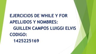 EJERCICIOS DE WHILE Y FOR
APELLIDOS Y NOMBRES:
GUILLEN CAMPOS LUIGGI ELVIS
CODIGO:
1425225169
 