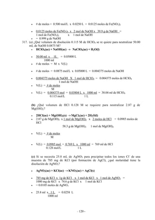 - 120 -
# de moles = 0.500 mol/L x 0.0250 L = 0.0125 moles de Fe(NO3)2
0.0125 moles de Fe(NO3)2 x 2 mol de NaOH x 39.9 g de NaOH =
1 mol de Fe(NO3)2 x 1 mol de NaOH
= 0.999 g de NaOH
317. (a) ¿Qué volumen de disolución 0.115 M de HClO4 se re quiere para neutralizar 50.00
mL de NaOH 0.0875 M?
HClO4(ac) + NaOH(ac) NaClO4(ac) + H2O(l)
50.00 ml x 1L = 0.05000 L
1000 ml
# de moles = M x V(L)
# de moles = 0.0875 mol/L x 0.05000 L = 0.004375 moles de NaOH
0.004375 moles de NaOH X 1 mol de HClO4 = 0.004375 moles de HClO4
1 mol de NaOH
V(L) = # de moles
M
V(L) = 0.004375 mol = 0.03804 L x 1000 ml = 38.04 ml de HClO4
0.115 mol/L 1 L
(b) ¿Qué volumen de HCl 0.128 M se requiere para neutralizar 2.87 g de
Mg(OH)2?
2HCl(ac) + Mg(OH)2(s) MgCl2(ac) + 2H2O(l)
2.87 g de Mg(OH)2 x 1 mol de Mg(OH)2 x 2 moles de HCl = 0.0985 moles de
HCl
58.3 g de Mg(OH)2 1 mol de Mg(OH)2
V(L) = # de moles
M
V(L) = 0.0985 mol = 0.769 L x 1000 ml = 769 ml de HCl
0.128 mol/L 1 L
(c) Si se necesita 25.8 mL de AgNO3 para precipitar todos los iones Cl-
de una
muestra de 785 mg de KCl (por formación de AgCl), ¿qué molaridad tiene la
disolución de AgNO3?
AgNO3(ac) + KCl(ac) KNO3(ac) + AgCl(s)
785 mg de KCl x 1g de KCl x 1 mol de KCl x 1 mol de AgNO3 =
1000 mg de KCl x 74.6 g de KCl x 1 mol de KCl
= 0.0105 moles de AgNO3
25.8 ml x 1 L = 0.0258 L
1000 ml
 