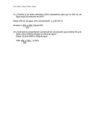 Noe, Efrain, Joshua, Citlali y Aldair
41.¿Cuántos g de ácido clorhídrico (HCl) necesitamos para que en 250 mL de
agua haya una solución de 25%?
Datos: 250 mL de agua, 25% concentración y g de HCl: X
M soluto = 25% x 100= 10g de HCL
250
42.¿Cuál será la concentración porcentual de una solución que contiene 45 g de
ácido nítrico (HNO3) diluidos en 350 g de agua?
Datos: 45 g de HN03 y 350g de agua
%M= 45g x 100= 12.85%
350
 