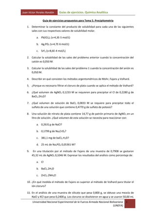 Juan Víctor Perales Rondón    Guías de ejercicios. Química Analítica

                Guía de ejercicios propuestos para Tema 5. Precipitometría

   1. Determinar la constante del producto de solubilidad para cada una de las siguientes
      sales con sus respectivos valores de solubilidad molar.

           a. Pb(IO3)2 (s=4,3E-5 mol/L)

           b. Ag3PO4 (s=4,7E-6 mol/L)

           c. SrF2 (s=8,6E-4 mol/L)

   2. Calcular la solubilidad de las sales del problema anterior cuando la concentración del
      catión es 0,050 M.

   3. Calcular la solubilidad de las sales del problema 1 cuando la concentración del anión es
      0,050 M.

   4. Describir en qué consisten los métodos argentométricos de Mohr, Fajans y Volhard.

   5. ¿Porque es necesario filtrar el cloruro de plata cuando se aplica el método de Volhard?

   6. ¿Qué volumen de AgNO3 0,1233 M se requieren para precipitar el Cl de 0,2280 g de
      BaCl2.2H2O?

   7. ¿Qué volumen de solución de BaCl2 0,0833 M se requiere para precipitar todo el
      sulfato de una solución que contiene 0,4770 g de sulfato de potasio?

   8. Una solución de nitrato de plata contiene 14,77 g de patrón primario de AgNO 3 en un
      litro de solución. ¿Qué volumen de esta solución se necesita para reaccionar con:

           a. 0,2631 g de NaCl?

           b. 0,1799 g de Na2CrO4?

           c. 381,1 mg de baCl2.H2O?

           d. 25 mL de Na3PO4 0,05361 M?

   9.    En una titulación por el método de Fajans de una muestra de 0,7908 se gastaron
        45,32 mL de AgNO3 0,1046 M. Expresar los resultados del análisis como porcentaje de:

           a. Cl-

           b. BaCl2.2H2O

           c. ZnCl2.2NH4Cl

   10. ¿En qué medida el método de Fajans es superior al método de Volhard para titular el
       ión cloruro?

   11. En el análisis de una muestra de silicato que pesa 0,800 g, se obtuvo una mezcla de
       NaCl y KCl que peso 0,2400 g. Los cloruros se disolvieron en agua y se usaron 50,00 mL
        Universidad Nacional Experimental de la Fuerza Armada Nacional Bolivariana     1
                                                                          (UNEFA)
 
