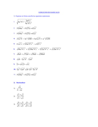 EJERCICIOS DE RADICALES
1) Expresar en forma sencilla las siguientes expresiones
2 2ab 3 c 3
4 3
1. 6a b c : 5 8 6
9a b c
2. 5 6 64a 2 − 5 3 27 a + 6 9 a 3
3. 5 6 64a 2 − 5 3 27 a + 6 9 a 3
4. 2 3 a 6 b − 3a 2 3 64b + 5a 3 a 3b + a 2 3 125b
5. b a 2 c + 4 16a 6 b 4 c 2 − a 6 b 6 c 3
6. 98a 2 b 4 c 2 + 3
250a 6 b 9 c 3 − 4 32a 8 b12 c 4 + 128a 6 b 2 c 4
7. 8ab + 72ab + 50ab − 288ab
8. ab ⋅ 3 a 2 b 2 ⋅ 4 ab 3
9. (3 + a )(3 − a )
10. 4
a2 6
ab 4 ab 5
b 2 10 a 7 b 9
11. 5 6 64a 2 − 5 3 27 a + 6 9 a 3
2) Racionalizar
a
1)
2− a
x+ y
2)
x− y
5+ 3 5− 3
3) +
5− 3 5+ 3