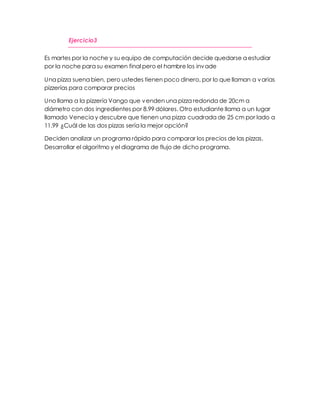 Ejercicio3 
Es martes por la noche y su equipo de computación decide quedarse a estudiar 
por la noche para su examen final pero el hambre los invade 
Una pizza suena bien, pero ustedes tienen poco dinero, por lo que llaman a varias 
pizzerías para comparar precios 
Uno llama a la pizzería Vango que venden una pizza redonda de 20cm a 
diámetro con dos ingredientes por 8.99 dólares. Otro estudiante llama a un lugar 
llamado Venecia y descubre que tienen una pizza cuadrada de 25 cm por lado a 
11.99 ¿Cuál de las dos pizzas sería la mejor opción? 
Deciden analizar un programa rápido para comparar los precios de las pizzas. 
Desarrollar el algoritmo y el diagrama de flujo de dicho programa. 
 