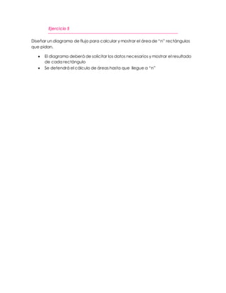 Ejercicio 5 
Diseñar un diagrama de flujo para calcular y mostrar el área de “n” rectángulos 
que pidan. 
 El diagrama deberá de solicitar los datos necesarios y mostrar el resultado 
de cada rectángulo 
 Se detendrá el cálculo de áreas hasta que llegue a “n” 
 