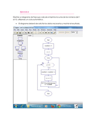 Ejercicio 6 
Diseñar un diagrama de flujo que calcule e imprima la suma de los números del 1 
al 10, utilizando un ciclo automático. 
 El diagrama deberá de solicitar los datos necesarios y mostrar el resultado. 
