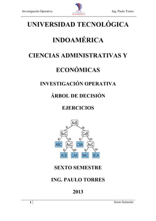 Investigación Operativa

Ing. Paulo Torres

UNIVERSIDAD TECNOLÓGICA
INDOAMÉRICA
CIENCIAS ADMINISTRATIVAS Y
ECONÓMICAS
INVESTIGACIÓN OPERATIVA
ÁRBOL DE DECISIÓN
EJERCICIOS

SEXTO SEMESTRE
ING. PAULO TORRES
2013
1

Sexto Semestre

 