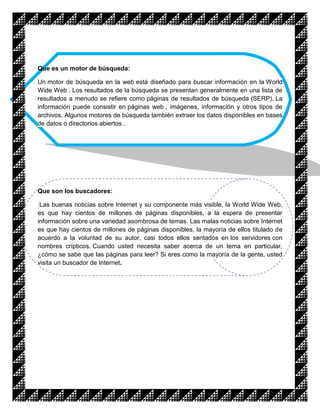 Que es un motor de búsqueda:

Un motor de búsqueda en la web está diseñado para buscar información en la World
Wide Web . Los resultados de la búsqueda se presentan generalmente en una lista de
resultados a menudo se refiere como páginas de resultados de búsqueda (SERP). La
información puede consistir en páginas web , imágenes, información y otros tipos de
archivos. Algunos motores de búsqueda también extraer los datos disponibles en bases
de datos o directorios abiertos .




Que son los buscadores:

 Las buenas noticias sobre Internet y su componente más visible, la World Wide Web,
es que hay cientos de millones de páginas disponibles, a la espera de presentar
información sobre una variedad asombrosa de temas. Las malas noticias sobre Internet
es que hay cientos de millones de páginas disponibles, la mayoría de ellos titulado de
acuerdo a la voluntad de su autor, casi todos ellos sentados en los servidores con
nombres crípticos. Cuando usted necesita saber acerca de un tema en particular,
¿cómo se sabe que las páginas para leer? Si eres como la mayoría de la gente, usted
visita un buscador de Internet.
 