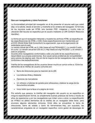 Que son navegadores y cómo funcionan:

La funcionalidad principal del navegador es el de presentar el recurso web que usted
elija, si la solicita, desde el servidor y mostrarla en la ventana del navegador. El formato
de los recursos suele ser HTML sino también PDF, imágenes y mucho más. La
ubicación Del recurso se especifica por el usuario mediante un URI (Uniform Resource
Identifier).

La forma en que el navegador interpreta y muestra los archivos HTML se especifica en
las especificaciones de HTML y CSS. Estas especificaciones son mantenidas por
el W3C (World Wide Web Consortium) la organización, que es la organización de
estándares para la web.
La versión actual del HTML es 4 ( http://www.w3.org/TR/html401/ ). La versión 5 está
en curso. La versión actual de CSS es 2 ( http://www.w3.org/TR/CSS2/ ) y la versión 3
está en progreso.
Durante años navegadores conformados a sólo una parte de las especificaciones y
desarrollado sus propias extensiones. Eso causó serios problemas de compatibilidad
para autores de páginas web. Hoy en día la mayoría de los navegadores más o menos
conformes a las especificaciones.

Interfaz de los navegadores de los usuarios tienen mucho en común entre sí. Entre los
elementos de la interfaz de usuario comunes son:

       Barra de direcciones para la inserción de la URI

       Los botones Atrás y Adelante

       Opciones de marcadores

       Un refresco y botones de parada para refrescarse y detener la carga de los
       documentos actuales

       Inicio botón que te lleva a tu página de inicio

Por extraño que parezca, la interfaz del navegador del usuario no se especifica en
ninguna especificación formal, es simplemente buenas prácticas de forma a través de
años de experiencia y por los navegadores que imitan unos a otros. La especificación
de HTML5 no define elementos de la interfaz de un navegador debe tener, pero
enumera algunos elementos comunes. Entré ellos se encuentran la barra de
direcciones, barra de estado y barra de herramientas. Hay, por supuesto, las
características singulares de un navegador específico, como gestor de descargas de
 