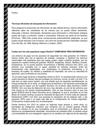 Firefox.




Técnicas eficientes de búsqueda de información:

Para asegurar la producción de información de alta calidad técnica, toda la información
relevante debe ser canalizada de tal manera que se puede utilizar fácilmente,
adecuada y efectiva. Demasiado, demasiado poca información o información ambigua
puede dar lugar a confusión, estrés e innecesaria. Esfuerzo por parte de los lectores
(Pinchuck, 1955) Esto puede tener consecuencias potencialmente peligrosas, ya que
puede causar lesiones a los humanos, así como las consecuencias materiales costosos
(Van der Eijk, de 1998; Nyberg, Mitamura y Huijsen, 2003).



Cuáles son los más populares según Rankin? COMPARAR TRES DIFERENTES.

Los antivirus de pago son las opciones de seguridad con más garantías. En Softonic
hemos hecho otra vez el ejercicio de analizar, comparar y clasificar los antivirus
comerciales más populares para que sepas cuales, según nuestras pruebas, son los
mejores.En nuestro ranking de grandes: NOD32, Kaspersky, Norton, McAfee y Panda.
Empecemos. En la quinta posición encontramos a McAfee Antivirus Plus 2012, una
solución muy completa con un agran cantidad de módulos incluidos. Entre las
herramientas más destacables, sus cortafuegos, la protección anti-pishing y el
limpiador de huellas. Su interfaz e usabilidad es mejorable, así como su velocidad de
ejecución, pero la eficacia es muy buena.
 En el cuarto lugar tenemos a Kaspersky Antivirus 2012, un impresionante antivirus con
cuatro escudos en tiempo real que protegen tus archivos, correo, la web y el chat. Y no
solo eso: en esta nueva versión, con una interfaz que ha mejorado sensiblemente, se
incluye protección en la nube, un widget para el escritorio y las opciones avanzadas de
siempre que lo hacen uno de nuestros favoritos. En el tercer cajón tenemos a ESET
NOD32. Con una tasa de detección de virus muy elevada, es uno de los antivirus que
más triunfa en los países hispanohablantes. ¡Eso es que tenemos claro lo que nos
gusta! NOD32 tiene la mejor heurística de su categoría, lo que le convierte en el más
eficaz de nuestro ranking, aunque la velocidad de ejecución no tiene nada de especial.
Destacamos ESET Live Grid, que escanea la reputación de las páginas web, y las
opciones HIPS, para ir un paso más allá en la configuración de nuestra seguridad.
Continuamos nuestro podio con el subcampeón:
Panda Antivirus Pro 2012 se coloca en segundo lugar gracias a, entre otros, su
tecnología de inteligencia colectiva, que comparte con su versión gratuita, Panda
Cloud. La interfaz no es muy innovadora, pero el rendimiento y la eficacia de este
antivirus es completamente intachable. Vacunación de unidades USB, un teclado virtual
y la tranquilidad de una navegación segura en su sandbox son algunos de lso ejemplos
 