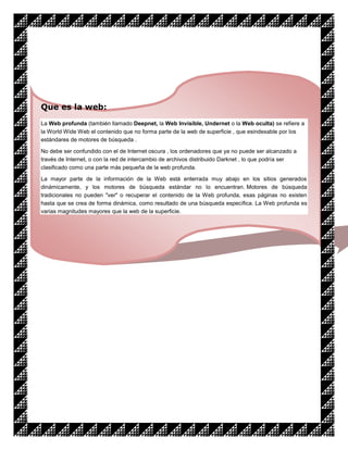 Que es la web:
La Web profunda (también llamado Deepnet, la Web Invisible, Undernet o la Web oculta) se refiere a
la World Wide Web el contenido que no forma parte de la web de superficie , que esindexable por los
estándares de motores de búsqueda .

No debe ser confundido con el de Internet oscura , los ordenadores que ya no puede ser alcanzado a
través de Internet, o con la red de intercambio de archivos distribuido Darknet , lo que podría ser
clasificado como una parte más pequeña de la web profunda.

La mayor parte de la información de la Web está enterrada muy abajo en los sitios generados
dinámicamente, y los motores de búsqueda estándar no lo encuentran. Motores de búsqueda
tradicionales no pueden "ver" o recuperar el contenido de la Web profunda, esas páginas no existen
hasta que se crea de forma dinámica, como resultado de una búsqueda específica. La Web profunda es
varias magnitudes mayores que la web de la superficie.
 
