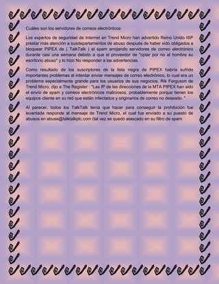 Cuáles son los servidores de correos electrónicos:

Los expertos de seguridad de Internet en Trend Micro han advertido Reino Unido ISP
prestar más atención a susdepartamentos de abuso después de haber sido obligados a
bloquear PIPEX de ( TalkTalk ) el spam arrojando servidores de correo electrónico
durante casi una semana debido a que el proveedor de "optar por no al hombre su
escritorio abuso" y lo hizo No responder a las advertencias.

Como resultado de los suscriptores de la lista negra de PIPEX habría sufrido
importantes problemas al intentar enviar mensajes de correo electrónico, lo cual era un
problema especialmente grande para los usuarios de sus negocios. Rik Ferguson de
Trend Micro, dijo a The Register : "Las IP de las direcciones de la MTA PIPEX han sido
el envío de spam y correos electrónicos maliciosos, probablemente porque tienen los
equipos cliente en su red que están infectados y originarios de correo no deseado. "

Al parecer, todos los TalkTalk tenía que hacer para conseguir la prohibición fue
levantada responde al mensaje de Trend Micro, el cual fue enviado a su puesto de
abusos en abuse@talktalkplc.com (tal vez se quedó atascado en su filtro de spam
 