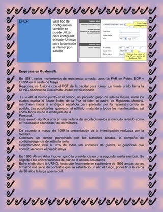DHCP                   Este tipo de
                       configuración
                       también se
                       puede utilizar
                       para configurar
                       el router Linksys
                       para la conexión
                       a Internet por
                       satélite




Empresas en Guatemala:

En 1981, varios movimientos de resistencia armada, como la FAR en Petén, EGP y
ORPA en el oeste de Maya
Regiones, se fusionó con el PGT de la capital para formar un frente unido llama la
URNG-nacional de Guatemala Unidad revolucionaria.

 La vuelta al mismo punto en el tiempo, un pequeño grupo de líderes mayas, entre los
cuales estaba el futuro Nobel de la Paz el líder, el padre de Rigoberta Menchú,
marcharon hacia la embajada española para protestar por la represión contra su
pueblo. Las autoridades quemaron el edificio, matando a todos los manifestantes, así
como todos los de la embajada de la
Personal.
Este evento significa una en una cadena de acontecimientos a menudo referido como
el "holocausto silencioso,"de los militares.

De acuerdo a marzo de 1999 la presentación de la investigación realizada por la
Verdad
Comisión, un comité patrocinado por las Naciones Unidas, la campaña de
contrainsurgencia del ejército tenía
Comprometido casi el 93% de todos los crímenes de guerra, el genocidio que
constituye contra el pueblo maya

En 1996, Álvaro Arbu Irigoven ganó la presidencia en una segunda vuelta electoral. Su
llegada a las conversaciones de paz de la oficina acelerados
Entre el ejército y la URNG, hasta que finalmente en septiembre de 1996 ambas partes
firmaron una serie de contratos que se estableció un alto el fuego, poner fin a la cerca
de 36 años la larga guerra civil.
 