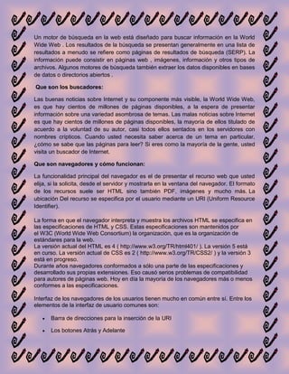 Un motor de búsqueda en la web está diseñado para buscar información en la World
Wide Web . Los resultados de la búsqueda se presentan generalmente en una lista de
resultados a menudo se refiere como páginas de resultados de búsqueda (SERP). La
información puede consistir en páginas web , imágenes, información y otros tipos de
archivos. Algunos motores de búsqueda también extraer los datos disponibles en bases
de datos o directorios abiertos .

Que son los buscadores:

Las buenas noticias sobre Internet y su componente más visible, la World Wide Web,
es que hay cientos de millones de páginas disponibles, a la espera de presentar
información sobre una variedad asombrosa de temas. Las malas noticias sobre Internet
es que hay cientos de millones de páginas disponibles, la mayoría de ellos titulado de
acuerdo a la voluntad de su autor, casi todos ellos sentados en los servidores con
nombres crípticos. Cuando usted necesita saber acerca de un tema en particular,
¿cómo se sabe que las páginas para leer? Si eres como la mayoría de la gente, usted
visita un buscador de Internet.

Que son navegadores y cómo funcionan:

La funcionalidad principal del navegador es el de presentar el recurso web que usted
elija, si la solicita, desde el servidor y mostrarla en la ventana del navegador. El formato
de los recursos suele ser HTML sino también PDF, imágenes y mucho más. La
ubicación Del recurso se especifica por el usuario mediante un URI (Uniform Resource
Identifier).

La forma en que el navegador interpreta y muestra los archivos HTML se especifica en
las especificaciones de HTML y CSS. Estas especificaciones son mantenidos por
el W3C (World Wide Web Consortium) la organización, que es la organización de
estándares para la web.
La versión actual del HTML es 4 ( http://www.w3.org/TR/html401/ ). La versión 5 está
en curso. La versión actual de CSS es 2 ( http://www.w3.org/TR/CSS2/ ) y la versión 3
está en progreso.
Durante años navegadores conformados a sólo una parte de las especificaciones y
desarrollado sus propias extensiones. Eso causó serios problemas de compatibilidad
para autores de páginas web. Hoy en día la mayoría de los navegadores más o menos
conformes a las especificaciones.

Interfaz de los navegadores de los usuarios tienen mucho en común entre sí. Entre los
elementos de la interfaz de usuario comunes son:

       Barra de direcciones para la inserción de la URI

       Los botones Atrás y Adelante
 