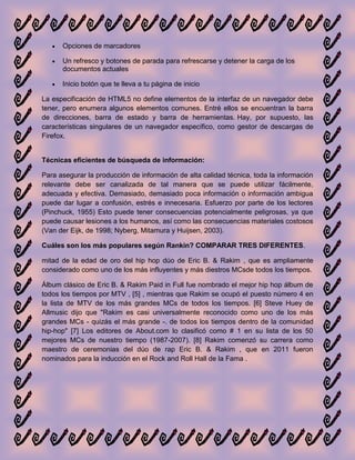 Opciones de marcadores

      Un refresco y botones de parada para refrescarse y detener la carga de los
      documentos actuales

      Inicio botón que te lleva a tu página de inicio

La especificación de HTML5 no define elementos de la interfaz de un navegador debe
tener, pero enumera algunos elementos comunes. Entré ellos se encuentran la barra
de direcciones, barra de estado y barra de herramientas. Hay, por supuesto, las
características singulares de un navegador específico, como gestor de descargas de
Firefox.


Técnicas eficientes de búsqueda de información:

Para asegurar la producción de información de alta calidad técnica, toda la información
relevante debe ser canalizada de tal manera que se puede utilizar fácilmente,
adecuada y efectiva. Demasiado, demasiado poca información o información ambigua
puede dar lugar a confusión, estrés e innecesaria. Esfuerzo por parte de los lectores
(Pinchuck, 1955) Esto puede tener consecuencias potencialmente peligrosas, ya que
puede causar lesiones a los humanos, así como las consecuencias materiales costosos
(Van der Eijk, de 1998; Nyberg, Mitamura y Huijsen, 2003).

Cuáles son los más populares según Rankin? COMPARAR TRES DIFERENTES.

mitad de la edad de oro del hip hop dúo de Eric B. & Rakim , que es ampliamente
considerado como uno de los más influyentes y más diestros MCsde todos los tiempos.

Álbum clásico de Eric B. & Rakim Paid in Full fue nombrado el mejor hip hop álbum de
todos los tiempos por MTV , [5] , mientras que Rakim se ocupó el puesto número 4 en
la lista de MTV de los más grandes MCs de todos los tiempos. [6] Steve Huey de
Allmusic dijo que "Rakim es casi universalmente reconocido como uno de los más
grandes MCs - quizás el más grande -. de todos los tiempos dentro de la comunidad
hip-hop" [7] Los editores de About.com lo clasificó como # 1 en su lista de los 50
mejores MCs de nuestro tiempo (1987-2007). [8] Rakim comenzó su carrera como
maestro de ceremonias del dúo de rap Eric B. & Rakim , que en 2011 fueron
nominados para la inducción en el Rock and Roll Hall de la Fama .
 