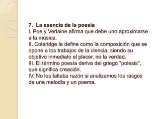 7. La esencia de la poesía
I. Poe y Verlaine afirma que debe uno aproximarse
a la música.
II. Coleridge la define como la composición que se
opone a los trabajos de la ciencia, siendo su
objetivo inmediato el placer, no la verdad.
III. El término poesía deriva del griego "poiesis",
que significa creación.
IV. No les faltaba razón si analizamos los rasgos
de una melodía y un poema.
 