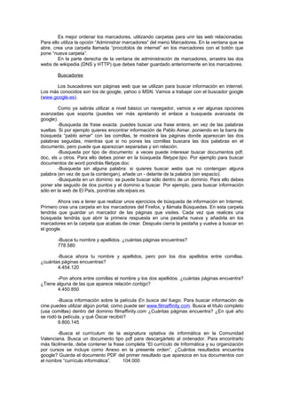 Es mejor ordenar los marcadores, utilizando carpetas para unir las web relacionadas.
Para ello utiliza la opción “Administrar marcadores” del menú Marcadores. En la ventana que se
abre, crea una carpeta llamada “procotolos de internet” en los marcadores con el botón que
pone “nueva carpeta”.
        En la parte derecha de la ventana de administración de marcadores, arrastra las dos
webs de wikipedia (DNS y HTTP) que debes haber guardado anteriormente en los marcadores.

        Buscadores

       Los buscadores son páginas web que se utilizan para buscar información en internet.
Los más conocidos son los de google, yahoo o MSN. Vamos a trabajar con el buscador google
(www.google.es).

        Como ya sabrás utilizar a nivel básico un navegador, vamos a ver algunas opciones
avanzadas que soporta (puedes ver más apretando el enlace a busqueda avanzada de
google).
        -Busqueda de frase exacta: puedes buscar una frase entera, en vez de las palabras
sueltas. Si por ejemplo quieres encontrar información de Pablo Aimar, poniendo en la barra de
búsqueda “pablo aimar” con las comillas, te mostrará las páginas donde aparezcan las dos
palabras seguidas, mientras que si no pones las comillas buscara las dos palabras en el
documento, pero puede que aparezcan separadas y sin relación.
        -Busqueda por tipo de documento: a veces puede interesar buscar documentos pdf,
doc, xls u otros. Para ello debes poner en la búsqueda filetype:tipo. Por ejemplo para buscar
documentos de word pondrás filetype:doc
        -Busqueda sin alguna palabra: si quieres buscar webs que no contengan alguna
palabra (en vez de que la contengan), añade un - delante de la palabra (sin espacio).
        -Busqueda en un dominio: se puede buscar sólo dentro de un dominio. Para ello debes
poner site seguido de dos puntos y el dominio a buscar. Por ejemplo, para buscar información
sólo en la web de El País, pondrías site:elpais.es.

        Ahora vas a tener que realizar unos ejercicios de búsqueda de información en Internet.
Primero crea una carpeta en los marcadores del Firefox, y llámala Búsquedas. En esta carpeta
tendrás que guardar un marcador de las páginas que visites. Cada vez que realices una
búsqueda tendrás que abrir la primera respuesta en una pestaña nueva y añadirla en los
marcadores en la carpeta que acabas de crear. Después cierra la pestaña y vuelve a buscar en
el google.

        -Busca tu nombre y apellidos. ¿cuántas páginas encuentras?
        778.580

       -Busca ahora tu nombre y apellidos, pero pon los dos apellidos entre comillas.
¿cuántas páginas encuentras?
       4.454.120

       -Pon ahora entre comillas el nombre y los dos apellidos. ¿cuántas páginas encuentra?
¿Tiene alguna de las que aparece relación contigo?
       4.450.850

        -Busca información sobre la película En busca del fuego. Para buscar información de
cine puedes utilizar algún portal, como puede ser www.filmaffinity.com. Busca el título completo
(usa comillas) dentro del dominio filmaffinity.com ¿Cuántas páginas encuentra? ¿En qué año
se rodó la película, y qué Óscar recibió?
        9.800.145

        -Busca el currículum de la asignatura optativa de informática en la Comunidad
Valenciana. Busca un documento tipo pdf para descargártelo al ordenador. Para encontrarlo
más fácilmente, debe contener la frase completa “El currículo de Informática y su organización
por cursos se incluye como Anexo en la presente orden”. ¿Cuántos resultados encuentra
google? Guarda el documento PDF del primer resultado que aparezca en tus documentos con
el nombre “currículo informática”.   104.000
 