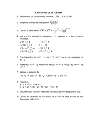 EJERCICIOS DE REFUERZO
1. Redondea a las centésimas y resuelve: 1,666… + π – 5,437
2. Simplifica usando las propiedades
34 .16 .9−1
5−1 . 35
3. Calcula el valor de R = √36 + 40,5
+ (
1
9
)
−
1
2
+ (
1
32
)
− 0,2
4. Indica si los elementos pertenecen o no pertenecen a los conjuntos
indicados.
5. Si el GA de R(a, b) = 5an + 4
– 13a9
bn – 2
+ abn + 5
es 16, calcula el valor de
3n – 2.
6. Resta M(y) = y 3
– 2y de la suma de Q(y) = y 5
+ 5 y R(y) = 5y + 6y 3
– 16
+ 7y 5
7. Calcula el cociente de:
(10x 3
y 5
+ 15x 2
y 7
– 5x 4
y 3
+ 20x 6
y 4
) ÷ (–5x 2
y 3
)
8. Resuelve:
a. (x + 2)2
= 1 – x(x + 3)
b. 2 + (2x + 3)(x – 2) – 18 = (2x + 1)(x – 4)
9. Encuentra dos números naturales consecutivos cuyo producto es 506.
10.Calcula el perímetro de un rombo de 6 cm2
de área si una de sus
diagonales mide 4 cm.
