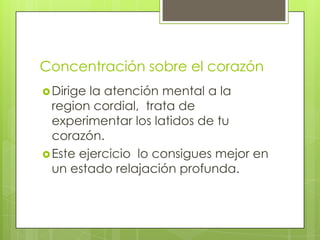Concentración sobre el corazón
 Dirige la atención mental a la
  region cordial, trata de
  experimentar los latidos de tu
  corazón.
 Este ejercicio lo consigues mejor en
  un estado relajación profunda.
 
