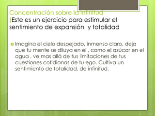 Concentración sobre la infinitud
(Este es un ejercicio para estimular el
sentimiento de expansión y totalidad

 Imagina el cielo despejado, inmenso claro, deja
  que tu mente se diluya en el , como el azúcar en el
  agua , ve mas allá de tus limitaciones de tus
  cuestiones cotidianas de tu ego. Cultiva un
  sentimiento de totalidad, de infinitud.
 