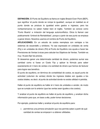 DEFINICIÓN. El Punto de Equilibrio se llama en ingles Breack Even Point (BEP),
que significa ‘el punto donde se rompe la igualdad’, aunque en realidad es el
punto donde se produce la igualdad entre gastos e ingresos; pero los
norteamericanos no saben hablar bien el inglés. También se conoce como
‘Punto Muerto’ a imitación del lenguaje automovilístico. Otros lo llaman casi
poéticamente ‘Umbral de Rentabilidad’, porque a partir de ese punto se empieza
a ganar dinero. Nosotros usamos el nombre de Punto de Equilibrio.
APLICACIONES. En un estudio de costos reemplaza con ventajas a los
sistemas de escandallo y similares. Ya sea expresado en unidades de venta
(Pq) o en unidades de dinero (Pd) el Punto de Equilibrio nos ayuda a hacer las
Previsiones de Ventas básicas para calcular los Objetivos de Ventas. También es
muy útil para fijar los precios.
Si deseamos ganar una determinada cantidad de dinero, podemos sumar esa
cantidad como si fuese un Costo Fijo y aplicar la fórmula para saber
exactamente el número de ventas o la cantidad de dinero que hemos de facturar
para lograr ese beneficio.
El punto de equilibrio, en términos de contabilidad de costos, es aquel punto de
actividad (volumen de ventas) donde los ingresos totales son iguales a los
costos totales, es decir, el punto de actividad donde no existe utilidad ni pérdida.

Hallar el punto de equilibrio es hallar el número de unidades a vender, de modo
que se cumpla con lo anterior (que las ventas sean iguales a los costos).

Y analizar el punto de equilibrio es hallar el punto de equilibrio, y analizar dicha
información para que, en base a ella, poder tomar decisiones.

Por ejemplo, podemos hallar y analizar el punto de equilibrio para:

   •   permitirnos una primera simulación que nos permita saber a partir de qué
       cantidad de ventas se empezarán a obtener utilidades.
 