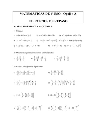 MATEMÁTICAS DE 4º ESO - Opción A
EJERCICIOS DE REPASO
A.- NÚMEROS ENTEROS Y RACIONALES
1.- Calcula:
a) 3:)3(12·45 −−+− b) )254·310·(26 −++ c) )2·712(:4)3(7 −+−−−
d) )27(:1042 23
−+− e) [ ]32
)2(45·517 −++−− f) )6()6(:185)1( 24
−−−+−−
g) )16·(23)312(:)3( 3
+−−+−− h) [ ]2
)23()17·(3125·614 +−−+−+−−−
2.- Ordena las siguientes fracciones y represéntalas:
a)
4
9
,
5
12
,
2
5
b)
6
11
,
5
8
,
2
5
,
3
7 −−
c)
12
13
,
7
5
,
5
6
,
4
7 −
3.- Calcula las siguientes expresiones:
a) 





−−





−
5
1
4
3
·
8
3
2
1
5
3
·
4
3
b) 





−+
5
3
2
1
·
3
10
9
5
c)
3
1
3
4
·
5
4
3
2
1:
5
7
+




 −
−





− d) 





−+
−











 −
+−
6
1
3
2
3
4
:
6
5
5
7
3
2
e) 











−−−
4
1
5
2
·
4
3
3
1
·52 f) ( ) 











−





−−
4
1
5
2
·
4
3
3
1
·52
g)
2
2
1
·31
2
1
5
3
·2
2
1
:
6
5





 −
−





+





−− h) ( )
2
2
1
·31
2
1
5
3
·2
2
1
:
6
5





 −
−+





−











−
 