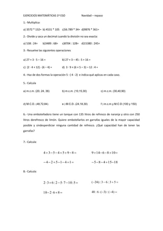 EJERCICIOS MATEMÁTICAS 1º ESO

Navidad – repaso

1.- Multiplica:
a) 3572 * 132= b) 4531 * 105 c)56.789 * 34= d)9876 * 361=
2.- Divide y saca un decimal cuando la división no sea exacta:
a) 538 : 24=

b)3489 : 68=

c)8704 : 128= d)15380 : 245=

3.- Resuelve las siguientes operaciones
a) 27 + 3 · 5 – 16 =

b) 27 + 3 – 45 : 5 + 16 =

c) (2 · 4 + 12) - (6 − 4) =

d) 3 · 9 + (6 + 5 – 3) – 12 : 4 =

4.- Haz de dos formas la operación 5 · ( 4 - 2) e indica qué aplicas en cada caso.
5.- Calcula
a) m.c.m. (20, 24, 36)

d) M.C.D. 48,72,84

b) m.c.m. (10,15,30)



eM.C.D. 24,18,30

c) m.c.m. (30,40,90)



fm.c.m y M.C.D (100 y 150)

6.- Una embotelladora tiene un tanque con 135 litros de refresco de naranja y otro con 250
litros derefresco de limón. Quiere embotellarlos en garrafas iguales de la mayor capacidad
posible y sindesperdiciar ninguna cantidad de refresco. ¿Qué capacidad han de tener las
garrafas?

7.- Calcula:

4  35 4  5 9 8 

9  14  6  8  10 

 4  2  5 1 4 1 

 5  8  4  15 18

2  3  6 : 2  5  7  10: 5 

( 24 ) : 3  6 : 3  5 

18  2  6  8 

48 : 6  ( 3) : ( 4) 

8.- Calcula:

 