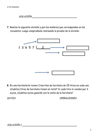 3º DE PRIMARIA




             SOLUCIÓN:



7. Realiza la siguiente división y pon los nombres que correspondan en los
   recuadros. Luego compruébala realizando la prueba de la división.




             1 3. 6 5 7          2




8. En una horchatería tienen 3 barriles de horchata de 25 litros en cada uno.
   ¿Cuántos litros de horchata tienen en total? Si cada litro lo venden por 2
   euros, ¿Cuántos euros ganarán con la venta de la horchata?

DATOS                                            OPERACIONES




SOLUCIÓN 1
                                                                                3
 