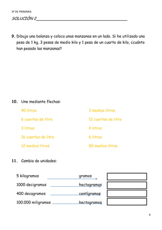 3º DE PRIMARIA

SOLUCIÓN 2



9. Dibuja una balanza y coloca unas manzanas en un lado. Si he utilizado una
   pesa de 1 kg, 3 pesas de medio kilo y 1 pesa de un cuarto de kilo, ¿cuánto
   han pesado las manzanas?




10. Une mediante flechas:

      40 litros                             3 medios litros

      6 cuartos de litro                    12 cuartos de litro

      3 litros                              4 litros

      16 cuartos de litro                   6 litros

      12 medios litros                      80 medios litros


11. Cambia de unidades:


   5 kilogramos                        gramos

   1000 decigramos                     hectogramos

   400 decagramos                      centígramos

   100.000 miligramos                  hectogramos


                                                                                4
 