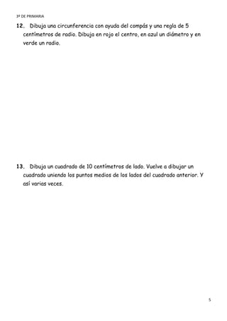 3º DE PRIMARIA

12. Dibuja una circunferencia con ayuda del compás y una regla de 5
   centímetros de radio. Dibuja en rojo el centro, en azul un diámetro y en
   verde un radio.




13. Dibuja un cuadrado de 10 centímetros de lado. Vuelve a dibujar un
   cuadrado uniendo los puntos medios de los lados del cuadrado anterior. Y
   así varias veces.




                                                                              5
 