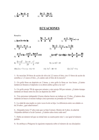 5) 6)
ECUACIONES
esuelveR
1) 2) 3)
4) 5)
6) 7)
)8
  2,0
525
421 22
 xxx 2
5
 9) ( x+2) = 25
s a la vez?
s
ajo cinco personas en jornadas de 9 horas?
s es
doblará a la de Carmen. ¿Cuántos años tiene cada una?
de sus discípulos:
10) ( 2 x + 7 ) · ( x – 4 ) = 0 11) 3 x2
– 48 = 0 12) 2 x2
= 5 x
1.- Se mezclan 20 litros de aceite de oliva de 2,2 euros el litro, con 13 litros de aceite de
semillas a 1,3 euros el litro. ¿A cuánto sale el litro de la mezcla?
2.- Un grifo llena un depósito en 2 horas, y otro grifo lo llena en tres horas. ¿Cuánto
tardará en llenarse el depósito si se abren ambos grifo
3.- Un grifo arroja 70l de agua por minuto y otro arroja 50l por minuto. ¿Cuánto tiempo
tardarán en llenar entre los dos un depósito de 360l?
4.- Tres personas trabajando 8 horas diarias hacen un trabajo en 15 días. ¿Cuántos día
tardarán en hacer el mismo trab
5.- La edad de una madre es siete veces la de su hija. La diferencia entre sus edade
de 24 años. ¿qué edad tienen?.
6.- Alejandra tiene 27 años más que su hija Carmen. Dentro de 8 años, la edad de
Alejandra
7.- Halla un número tal que su mitad más su cuarta parte más 1, sea igual al número
pedido.
8.- Se atribuye a Pitágoras la siguiente respuesta sobre el número
 