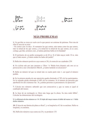 4) 5) 6)
)7 8)
MÁS PROBLEMAS
1. Un gavilán se cruza en vuelo con lo que parece un centenar de palomas. Pero una de
ellas lo saca de su error:
- No somos cien -le dice-. Si sumamos las que somos, más tantas como las que somos,
más la mitad de las que somos, y la mitad de la mitad de las que somos, en es caso,
. El perímetro de un jardín rectangular es de 68 m. Si el lado mayor mide 10 m. más
. Un ciclista sale por una carretera a 15km / h. Media hora después sale otro en su
. Halla un número tal que su mitad más su cuarta parte más 1, sea igual al número
s.
n la segunda queda eliminado el 40% de los restantes. Si el número de personas que
. Calcula tres números sabiendo que son consecutivos y que su suma es igual al
. La base de un rectángulo es 10cm más larga que la altura. Su área mide 600m2
.
La diferencia de dos números es 1/6. El triple del mayor menos el doble del menor es 1. Halla
0. El área de una lámina de plata es 48cm2
, y su longitud es 4/3 de su anchura. Halla su
contigo, gavilán, seríamos cien. ¿Cuántas palomas había en la bandada?
2
que el lado menor. ¿Cuánto miden los lados del jardín?
3. Halla dos números positivos cuya suma es 20 y la suma de sus cuadrados 250.
4
persecución a una velocidad de 20km/h. ¿Cuánto tardarán en alcanzarse?
5
pedido.
6. En la primera prueba de una oposición queda eliminado el 70% de los participante
E
aprobaron los dos exámenes fue 36 ¿cuántas personas se presentaron a la oposición?
7
cuádruplo del menor.
8
Calcular las dimensiones del rectángulo.
9.
dichos números.
1
longitud y su anchura.
11. Halla dos números cuya suma sea 24 y su producto 135.
 